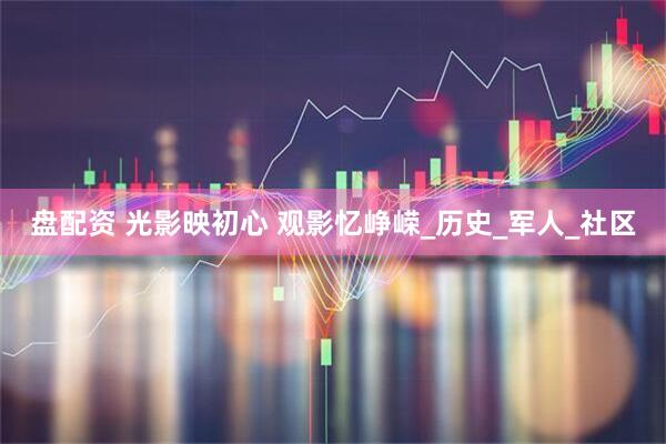 盘配资 光影映初心 观影忆峥嵘_历史_军人_社区