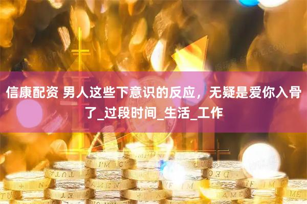 信康配资 男人这些下意识的反应，无疑是爱你入骨了_过段时间_生活_工作