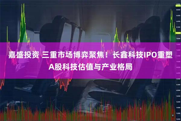 嘉盛投资 三重市场博弈聚焦！长鑫科技IPO重塑A股科技估值与产业格局
