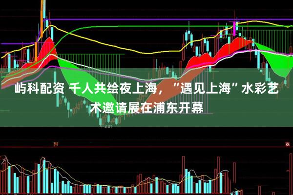 屿科配资 千人共绘夜上海，“遇见上海”水彩艺术邀请展在浦东开幕